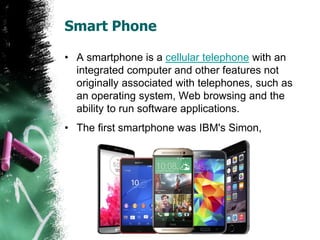 Smart Phone
• A smartphone is a cellular telephone with an
integrated computer and other features not
originally associated with telephones, such as
an operating system, Web browsing and the
ability to run software applications.
• The first smartphone was IBM's Simon,
 