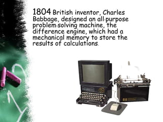 1804 British inventor, Charles
Babbage, designed an all-purpose
problem-solving machine, the
difference engine, which had a
mechanical memory to store the
results of calculations.
 