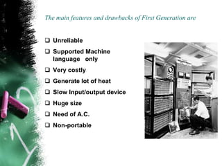 The main features and drawbacks of First Generation are
 Unreliable
 Supported Machine
language only
 Very costly
 Generate lot of heat
 Slow Input/output device
 Huge size
 Need of A.C.
 Non-portable
 
