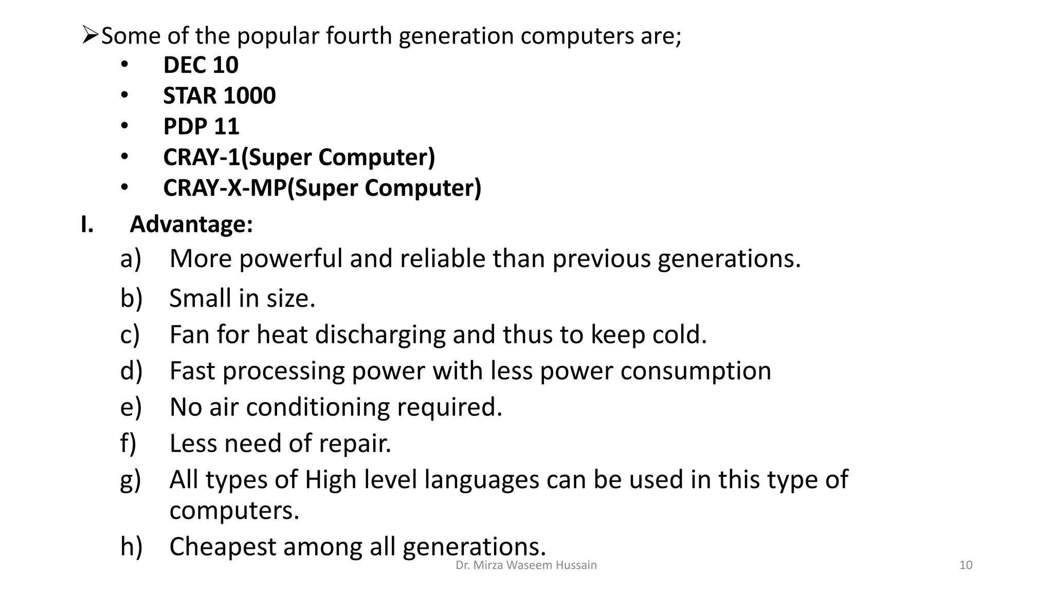 Some of the popular fourth generation computers are;
• DEC 10
• STAR 1000
• PDP 11
• CRAY-1(Super Computer)
• CRAY-X-MP(Super Computer)
I. Advantage:
a) More powerful and reliable than previous generations.
b) Small in size.
c) Fan for heat discharging and thus to keep cold.
d) Fast processing power with less power consumption
e) No air conditioning required.
f) Less need of repair.
g) All types of High level languages can be used in this type of
computers.
h) Cheapest among all generations.Dr. Mirza Waseem Hussain 10
 
