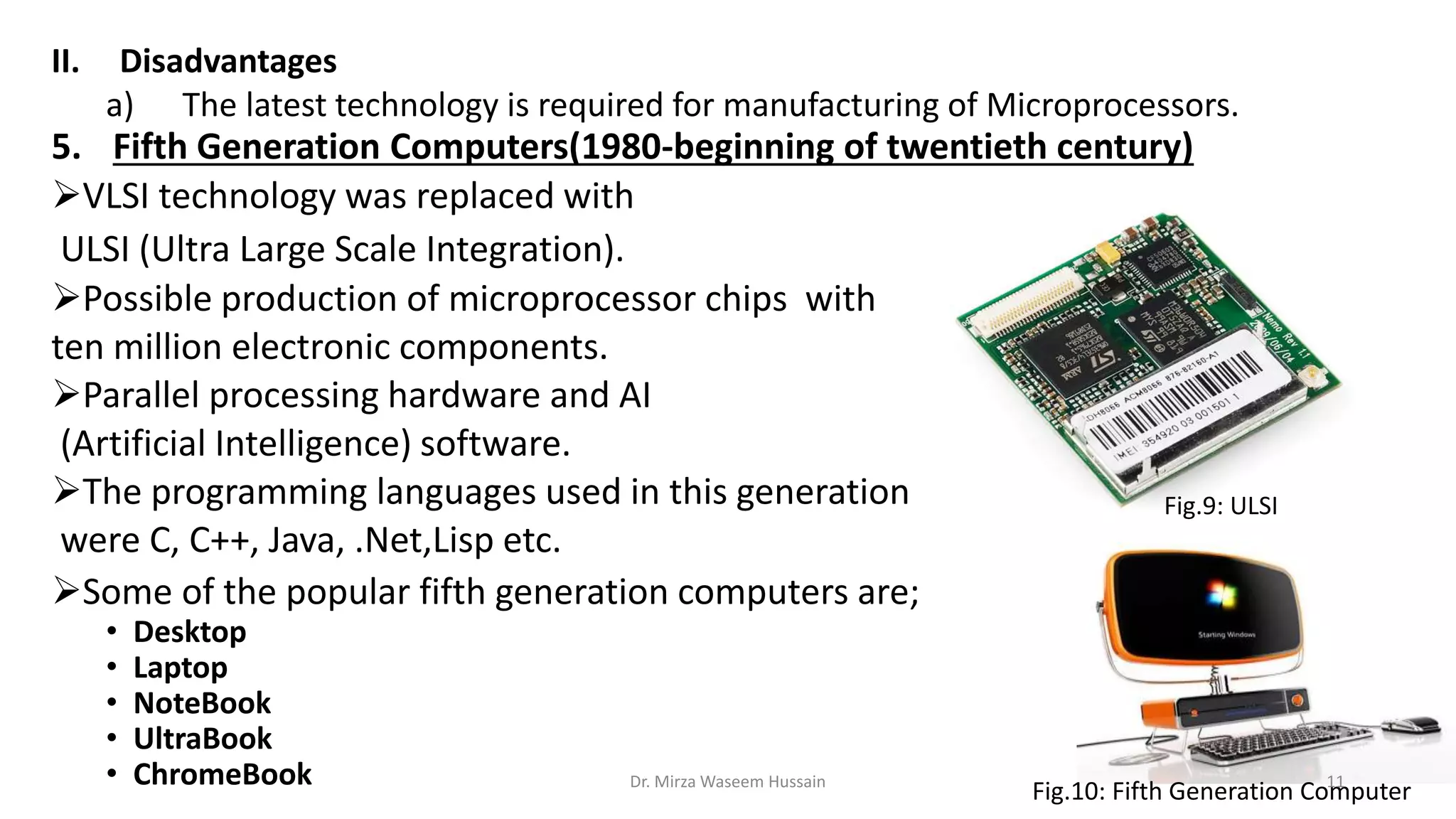 II. Disadvantages
a) The latest technology is required for manufacturing of Microprocessors.
5. Fifth Generation Computers(1980-beginning of twentieth century)
VLSI technology was replaced with
ULSI (Ultra Large Scale Integration).
Possible production of microprocessor chips with
ten million electronic components.
Parallel processing hardware and AI
(Artificial Intelligence) software.
The programming languages used in this generation
were C, C++, Java, .Net,Lisp etc.
Some of the popular fifth generation computers are;
• Desktop
• Laptop
• NoteBook
• UltraBook
• ChromeBook Fig.10: Fifth Generation Computer
Fig.9: ULSI
Dr. Mirza Waseem Hussain 11
 