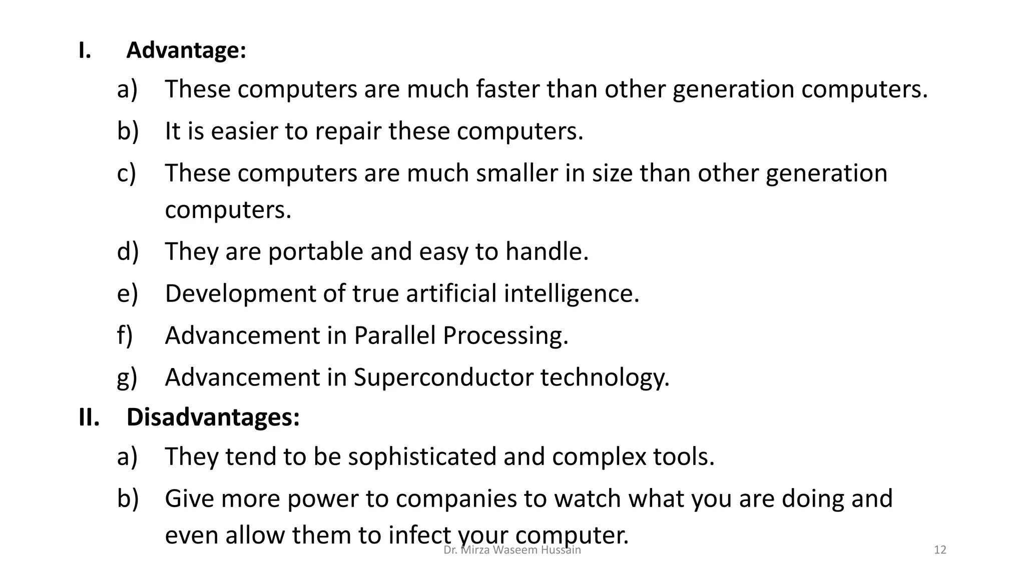 I. Advantage:
a) These computers are much faster than other generation computers.
b) It is easier to repair these computers.
c) These computers are much smaller in size than other generation
computers.
d) They are portable and easy to handle.
e) Development of true artificial intelligence.
f) Advancement in Parallel Processing.
g) Advancement in Superconductor technology.
II. Disadvantages:
a) They tend to be sophisticated and complex tools.
b) Give more power to companies to watch what you are doing and
even allow them to infect your computer.Dr. Mirza Waseem Hussain 12
 