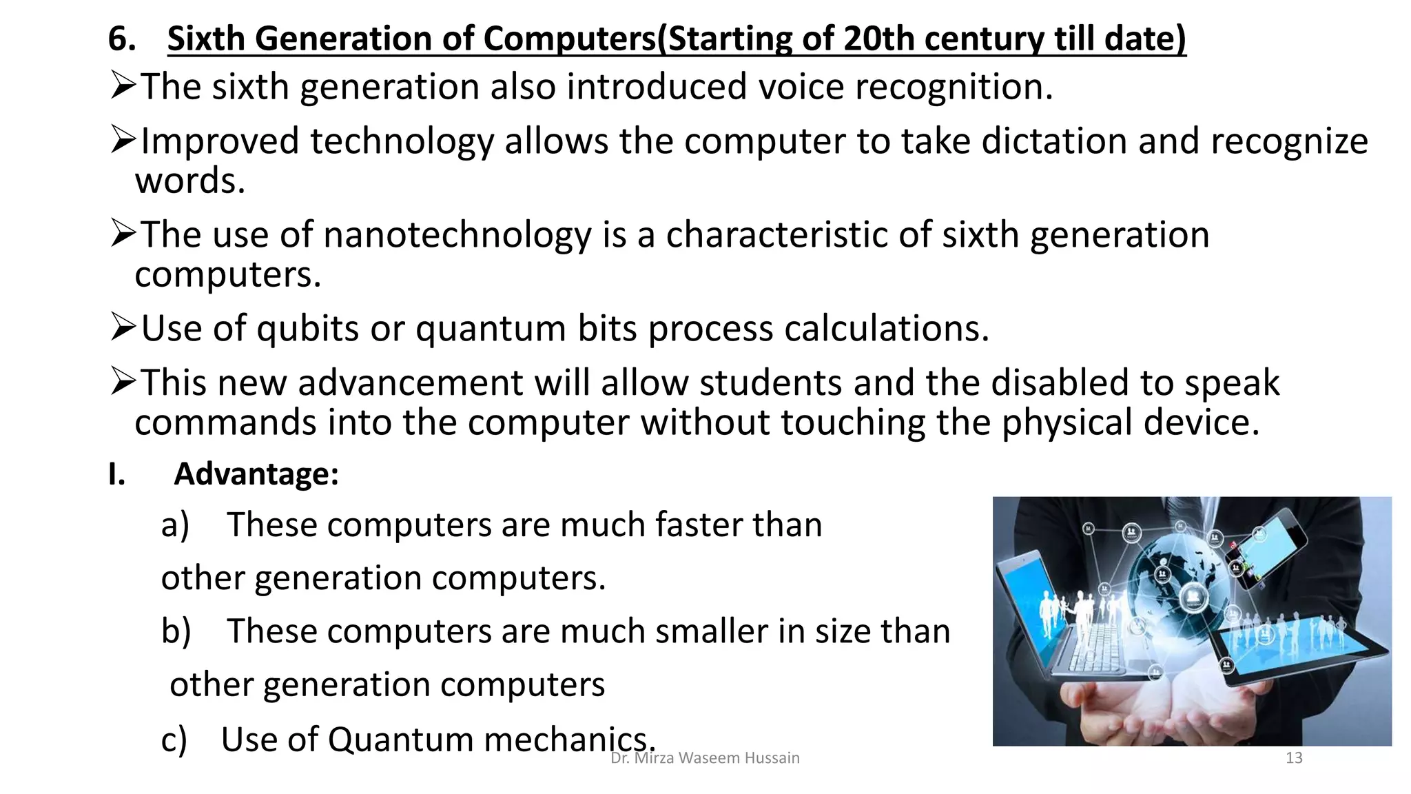 6. Sixth Generation of Computers(Starting of 20th century till date)
The sixth generation also introduced voice recognition.
Improved technology allows the computer to take dictation and recognize
words.
The use of nanotechnology is a characteristic of sixth generation
computers.
Use of qubits or quantum bits process calculations.
This new advancement will allow students and the disabled to speak
commands into the computer without touching the physical device.
I. Advantage:
a) These computers are much faster than
other generation computers.
b) These computers are much smaller in size than
other generation computers
c) Use of Quantum mechanics.Dr. Mirza Waseem Hussain 13
 