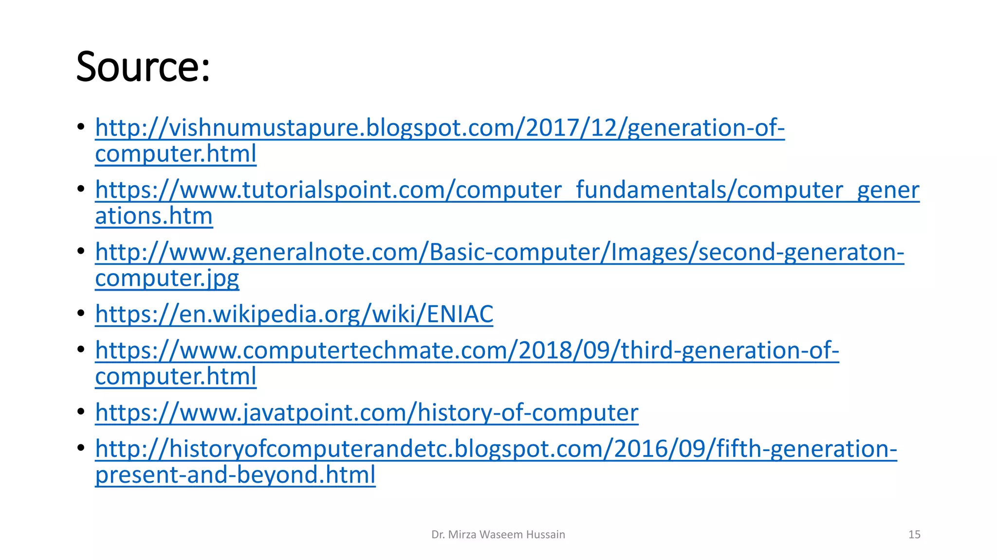 Source:
• http://vishnumustapure.blogspot.com/2017/12/generation-of-
computer.html
• https://www.tutorialspoint.com/computer_fundamentals/computer_gener
ations.htm
• http://www.generalnote.com/Basic-computer/Images/second-generaton-
computer.jpg
• https://en.wikipedia.org/wiki/ENIAC
• https://www.computertechmate.com/2018/09/third-generation-of-
computer.html
• https://www.javatpoint.com/history-of-computer
• http://historyofcomputerandetc.blogspot.com/2016/09/fifth-generation-
present-and-beyond.html
Dr. Mirza Waseem Hussain 15
 