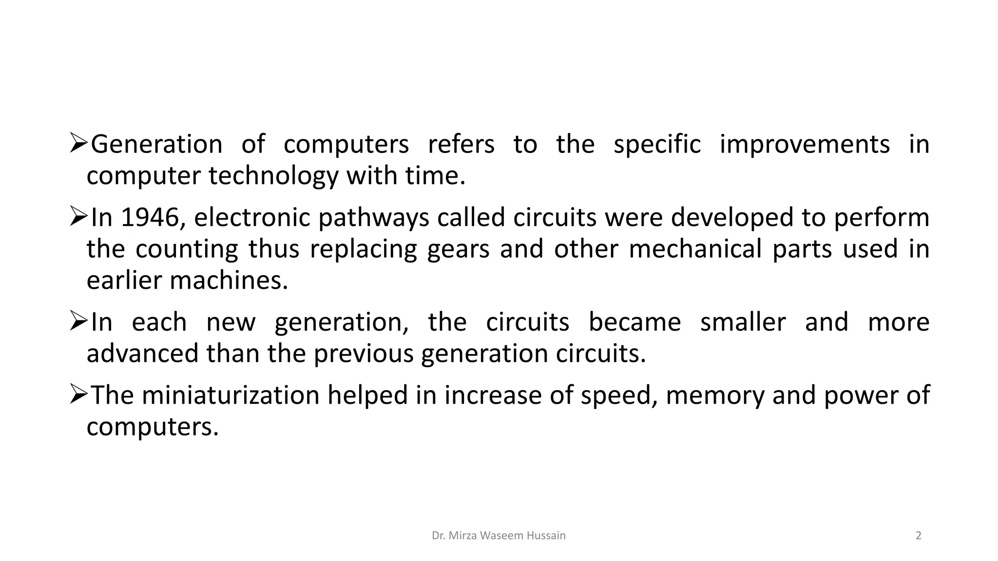 Generation of computers refers to the specific improvements in
computer technology with time.
In 1946, electronic pathways called circuits were developed to perform
the counting thus replacing gears and other mechanical parts used in
earlier machines.
In each new generation, the circuits became smaller and more
advanced than the previous generation circuits.
The miniaturization helped in increase of speed, memory and power of
computers.
Dr. Mirza Waseem Hussain 2
 