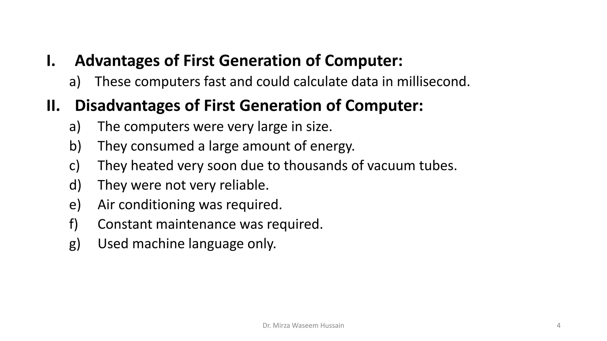 I. Advantages of First Generation of Computer:
a) These computers fast and could calculate data in millisecond.
II. Disadvantages of First Generation of Computer:
a) The computers were very large in size.
b) They consumed a large amount of energy.
c) They heated very soon due to thousands of vacuum tubes.
d) They were not very reliable.
e) Air conditioning was required.
f) Constant maintenance was required.
g) Used machine language only.
Dr. Mirza Waseem Hussain 4
 