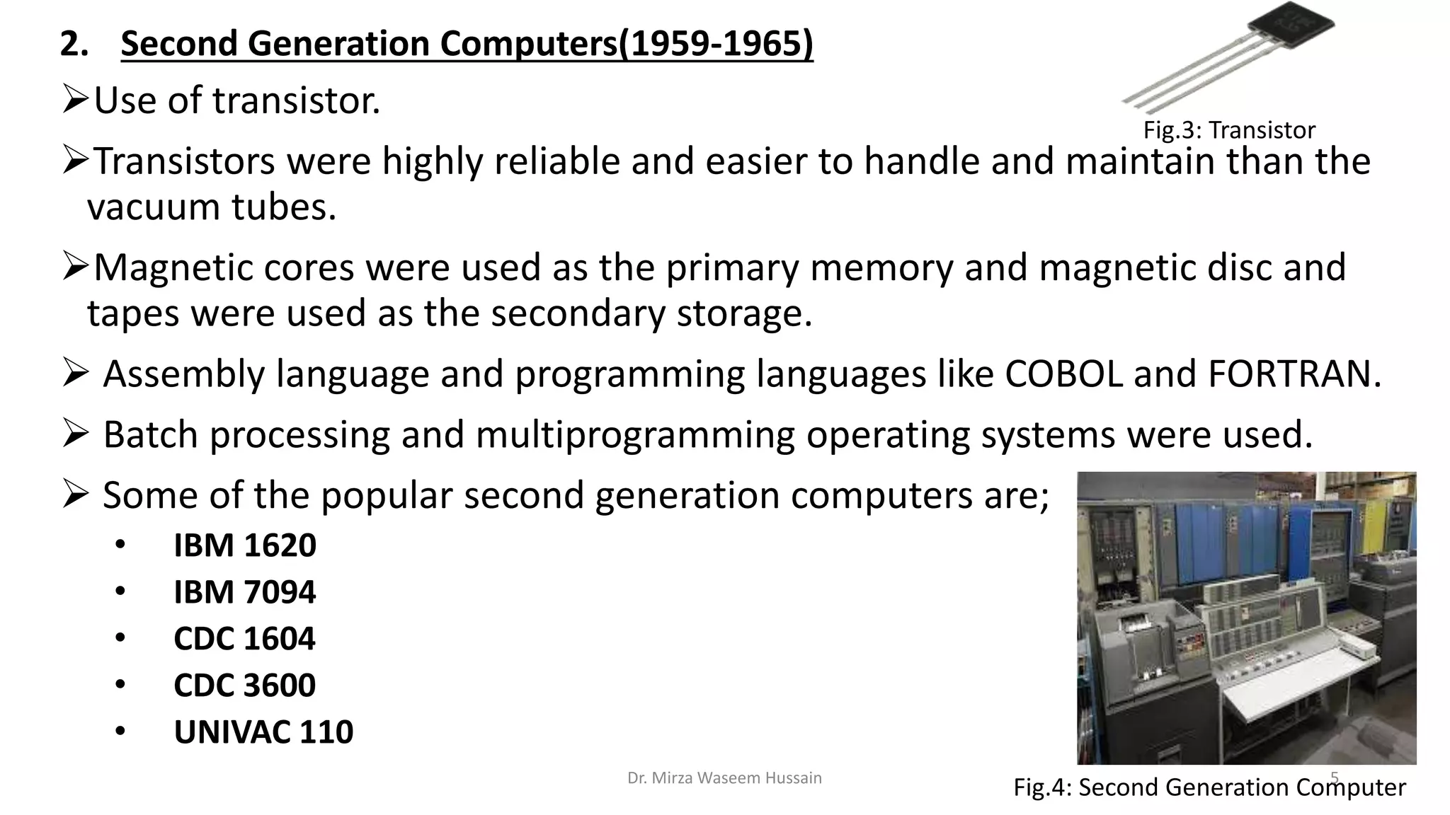 2. Second Generation Computers(1959-1965)
Use of transistor.
Transistors were highly reliable and easier to handle and maintain than the
vacuum tubes.
Magnetic cores were used as the primary memory and magnetic disc and
tapes were used as the secondary storage.
 Assembly language and programming languages like COBOL and FORTRAN.
 Batch processing and multiprogramming operating systems were used.
 Some of the popular second generation computers are;
• IBM 1620
• IBM 7094
• CDC 1604
• CDC 3600
• UNIVAC 110
Fig.3: Transistor
Fig.4: Second Generation ComputerDr. Mirza Waseem Hussain 5
 