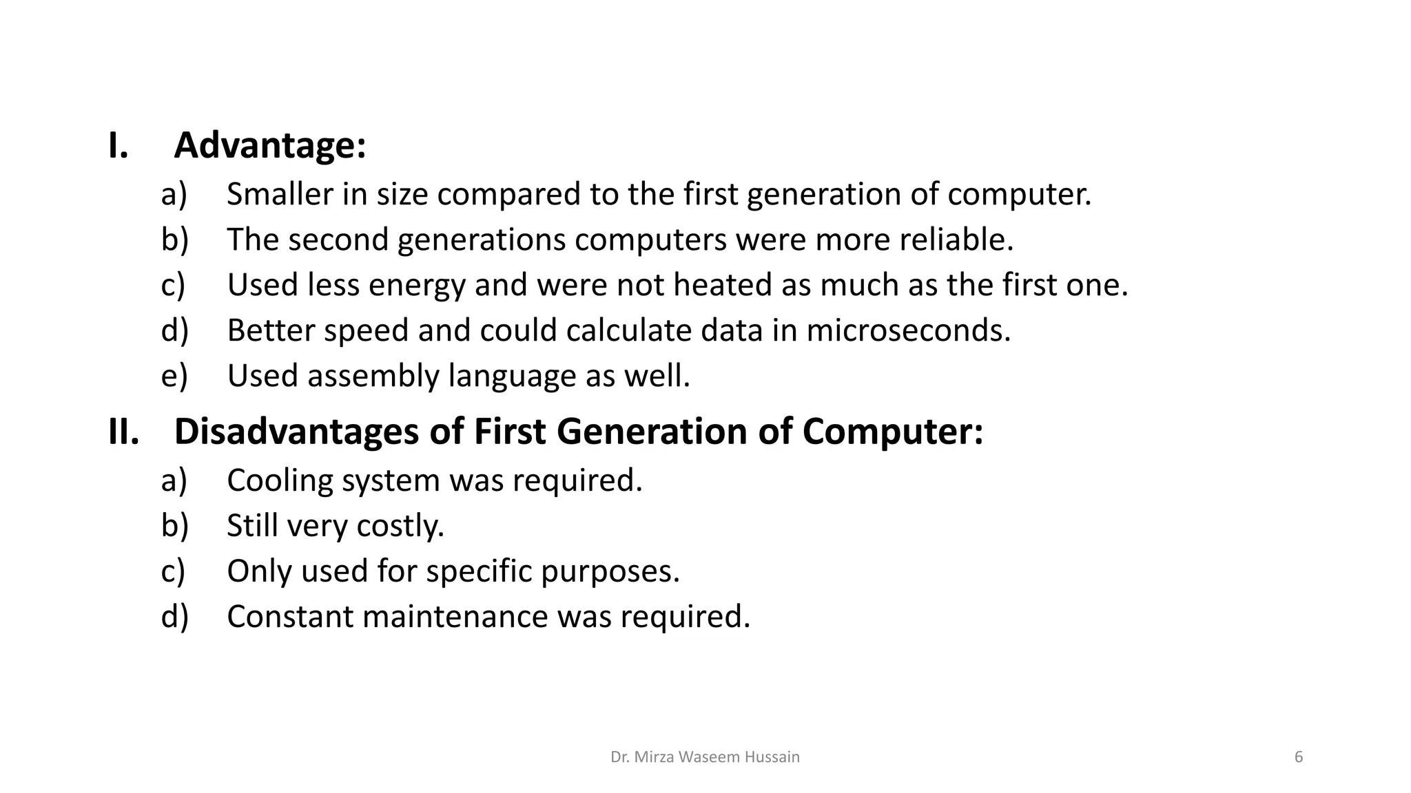 I. Advantage:
a) Smaller in size compared to the first generation of computer.
b) The second generations computers were more reliable.
c) Used less energy and were not heated as much as the first one.
d) Better speed and could calculate data in microseconds.
e) Used assembly language as well.
II. Disadvantages of First Generation of Computer:
a) Cooling system was required.
b) Still very costly.
c) Only used for specific purposes.
d) Constant maintenance was required.
Dr. Mirza Waseem Hussain 6
 