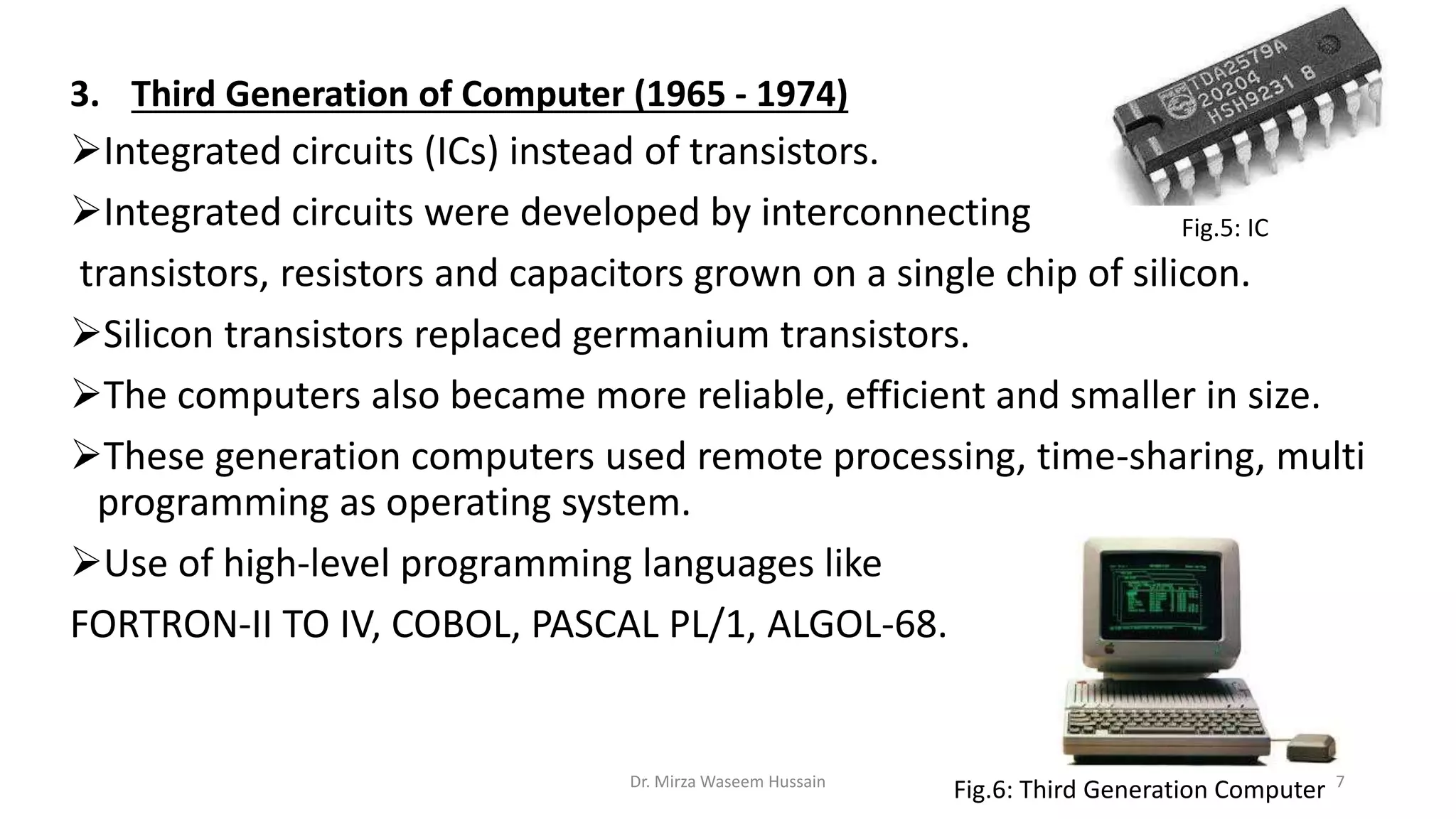 3. Third Generation of Computer (1965 - 1974)
Integrated circuits (ICs) instead of transistors.
Integrated circuits were developed by interconnecting
transistors, resistors and capacitors grown on a single chip of silicon.
Silicon transistors replaced germanium transistors.
The computers also became more reliable, efficient and smaller in size.
These generation computers used remote processing, time-sharing, multi
programming as operating system.
Use of high-level programming languages like
FORTRON-II TO IV, COBOL, PASCAL PL/1, ALGOL-68.
Fig.5: IC
Fig.6: Third Generation ComputerDr. Mirza Waseem Hussain 7
 