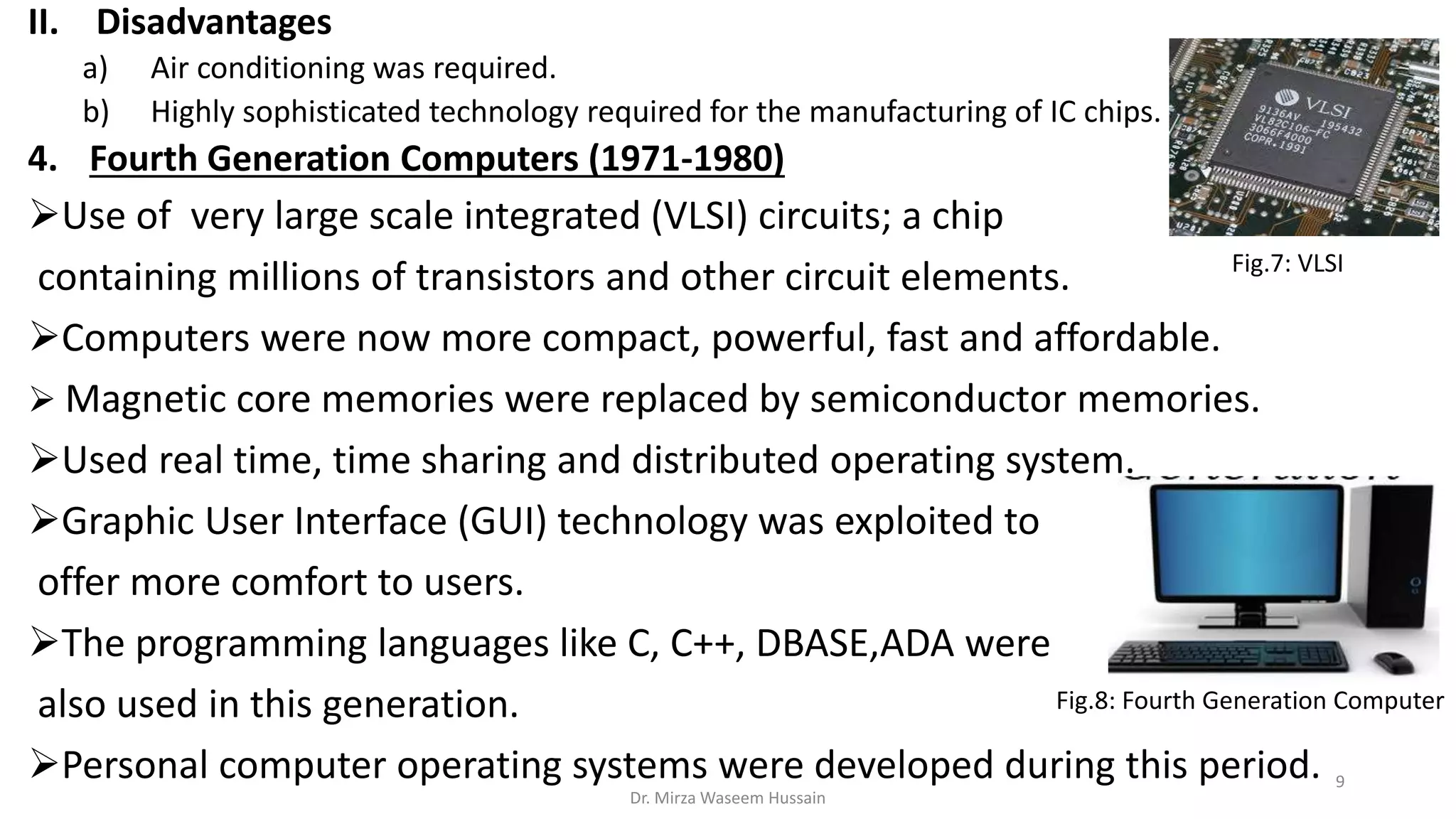 II. Disadvantages
a) Air conditioning was required.
b) Highly sophisticated technology required for the manufacturing of IC chips.
4. Fourth Generation Computers (1971-1980)
Use of very large scale integrated (VLSI) circuits; a chip
containing millions of transistors and other circuit elements.
Computers were now more compact, powerful, fast and affordable.
 Magnetic core memories were replaced by semiconductor memories.
Used real time, time sharing and distributed operating system.
Graphic User Interface (GUI) technology was exploited to
offer more comfort to users.
The programming languages like C, C++, DBASE,ADA were
also used in this generation.
Personal computer operating systems were developed during this period.
Fig.8: Fourth Generation Computer
Fig.7: VLSI
Dr. Mirza Waseem Hussain
9
 