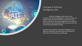 Concept of Artificial
intelligence (AI)
Artificial intelligence (AI) refers to the
simulation of human intelligence in machines that are
programmed to think like humans and mimic their
actions. The term may also be applied to any machine
that exhibits traits associated with a human mind such
as learning and problem-solving.
The ideal characteristic of artificial intelligence is its
ability to rationalize and take actions that have the
best chance of achieving a specific goal.
 