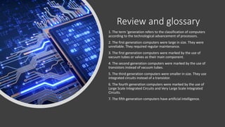 Review and glossary
1. The term 'generation refers to the classification of computers
according to the technological advancement of processors.
2. The first generation computers were large in size. They were
unreliable. They required regular maintenance.
3. The first generation computers were marked by the use of
vacuum tubes or valves as their main component.
4. The second generation computers were marked by the use of
transistors instead of vacuum tubes.
5. The third generation computers were smaller in size. They use
integrated circuits instead of a transistor.
6. The fourth generation computers were marked by the use of
Large Scale Integrated Circuits and Very Large Scale Integrated
Circuits.
7. The fifth generation computers have artificial intelligence.
 