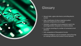 Glossary
• Vacuum tube: a glass tube device controlling electric
current
• Chip: a small piece of silicon material on which
electronic components are arranged
• Transistor: a solid state circuit component used in the
second generation computers as a memory device
• IC: a device consisting of a number of connected circuit
elements
• VLSI: composition of thousands of circuits
• Artificial Intelligence: area of computer science focusing
on creating machines that contains human behavior
 