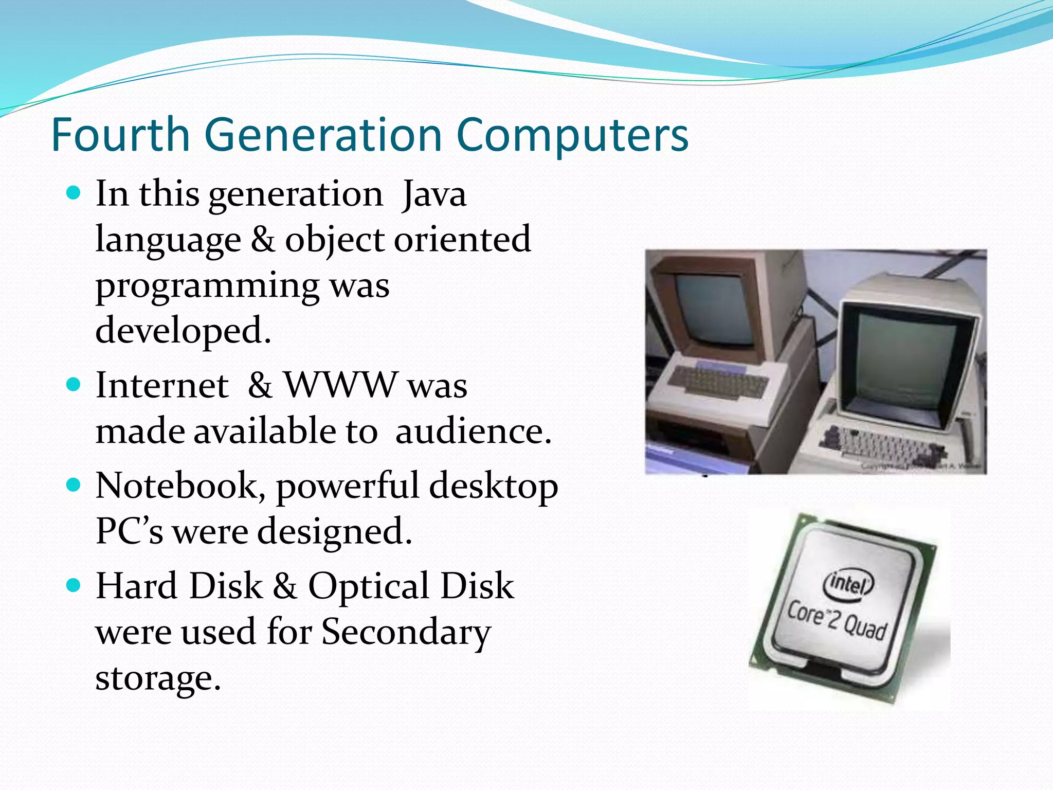 Fourth Generation Computers
 In this generation Java
language & object oriented
programming was
developed.
 Internet & WWW was
made available to audience.
 Notebook, powerful desktop
PC’s were designed.
 Hard Disk & Optical Disk
were used for Secondary
storage.
 