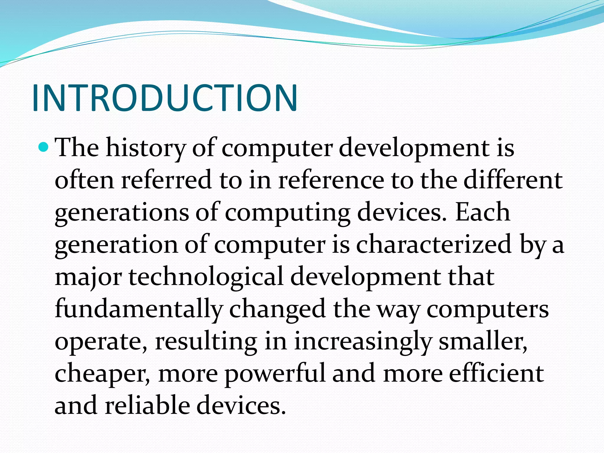 INTRODUCTION
 The history of computer development is
often referred to in reference to the different
generations of computing devices. Each
generation of computer is characterized by a
major technological development that
fundamentally changed the way computers
operate, resulting in increasingly smaller,
cheaper, more powerful and more efficient
and reliable devices.
 