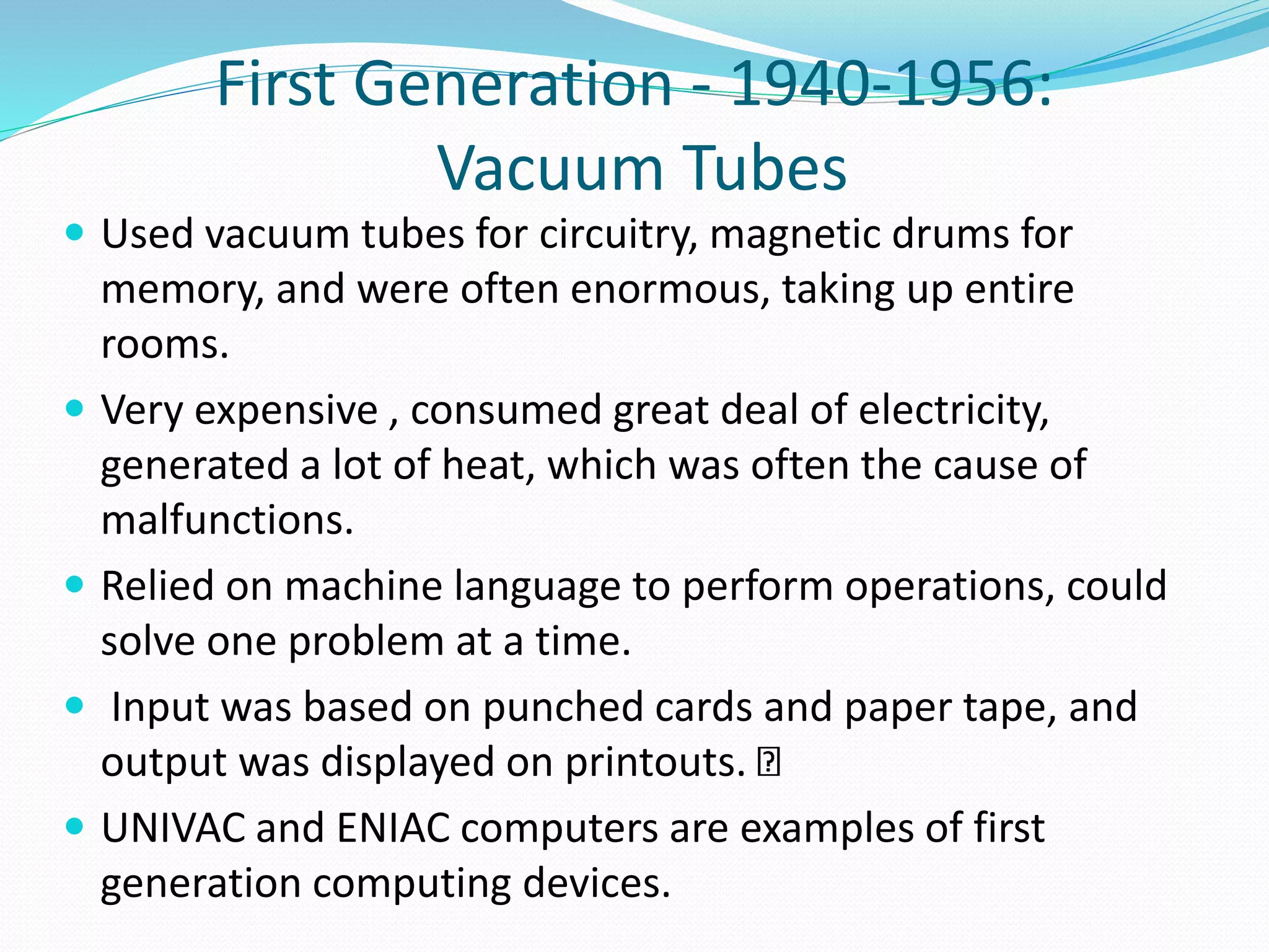 First Generation - 1940-1956:
Vacuum Tubes
 Used vacuum tubes for circuitry, magnetic drums for
memory, and were often enormous, taking up entire
rooms.
 Very expensive , consumed great deal of electricity,
generated a lot of heat, which was often the cause of
malfunctions.
 Relied on machine language to perform operations, could
solve one problem at a time.
 Input was based on punched cards and paper tape, and
output was displayed on printouts.
 UNIVAC and ENIAC computers are examples of first
generation computing devices.
 