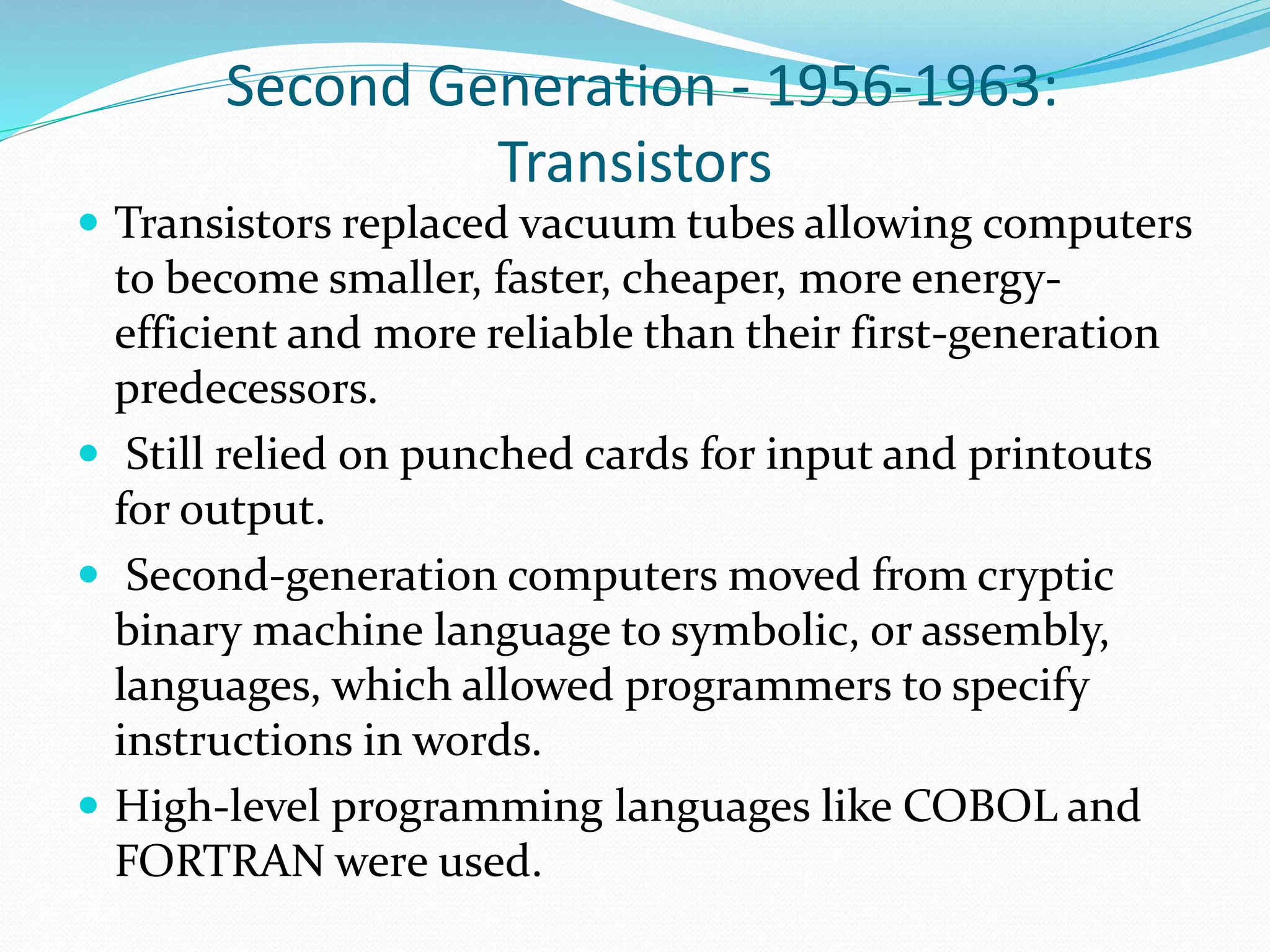 Second Generation - 1956-1963:
Transistors
 Transistors replaced vacuum tubes allowing computers
to become smaller, faster, cheaper, more energy-
efficient and more reliable than their first-generation
predecessors.
 Still relied on punched cards for input and printouts
for output.
 Second-generation computers moved from cryptic
binary machine language to symbolic, or assembly,
languages, which allowed programmers to specify
instructions in words.
 High-level programming languages like COBOL and
FORTRAN were used.
 