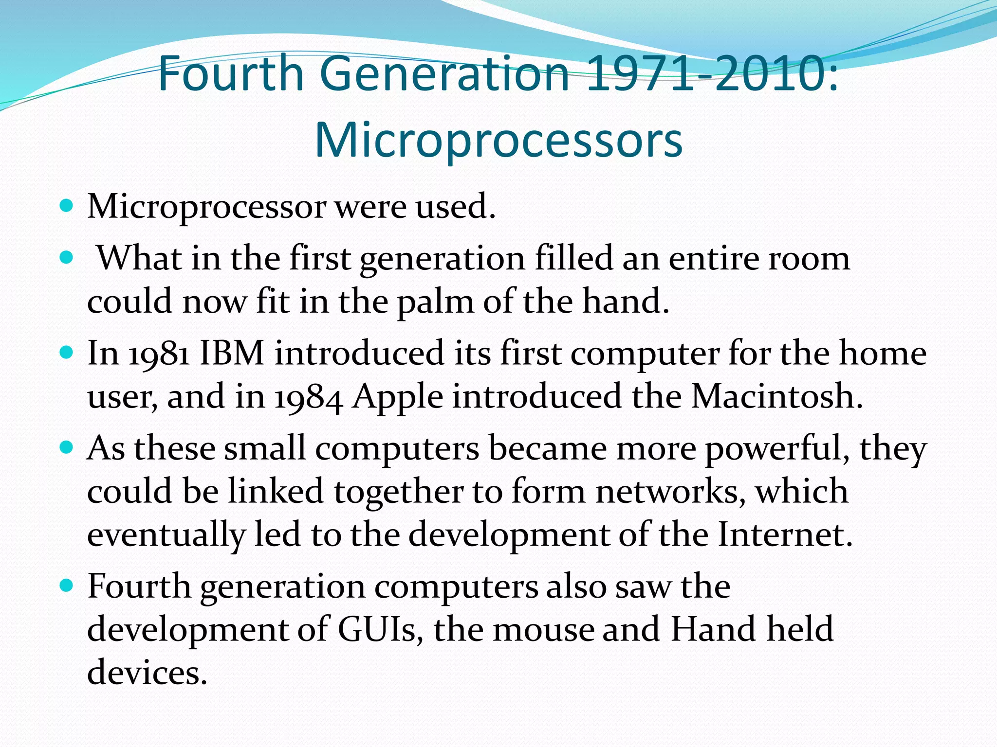 Fourth Generation 1971-2010:
Microprocessors
 Microprocessor were used.
 What in the first generation filled an entire room
could now fit in the palm of the hand.
 In 1981 IBM introduced its first computer for the home
user, and in 1984 Apple introduced the Macintosh.
 As these small computers became more powerful, they
could be linked together to form networks, which
eventually led to the development of the Internet.
 Fourth generation computers also saw the
development of GUIs, the mouse and Hand held
devices.
 