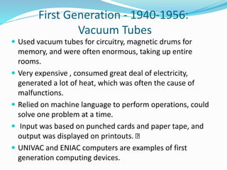 First Generation - 1940-1956:
Vacuum Tubes
 Used vacuum tubes for circuitry, magnetic drums for
memory, and were often enormous, taking up entire
rooms.
 Very expensive , consumed great deal of electricity,
generated a lot of heat, which was often the cause of
malfunctions.
 Relied on machine language to perform operations, could
solve one problem at a time.
 Input was based on punched cards and paper tape, and
output was displayed on printouts.
 UNIVAC and ENIAC computers are examples of first
generation computing devices.
 