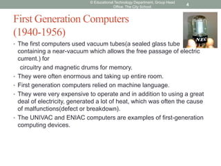 First Generation Computers
(1940-1956)
• The first computers used vacuum tubes(a sealed glass tube
containing a near-vacuum which allows the free passage of electric
current.) for
circuitry and magnetic drums for memory.
• They were often enormous and taking up entire room.
• First generation computers relied on machine language.
• They were very expensive to operate and in addition to using a great
deal of electricity, generated a lot of heat, which was often the cause
of malfunctions(defect or breakdown).
• The UNIVAC and ENIAC computers are examples of first-generation
computing devices.
© Educational Technology Department, Group Head
Office, The City School.
4
 