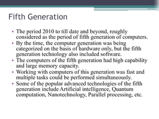 Fifth Generation
• The period 2010 to till date and beyond, roughly
considered as the period of fifth generation of computers.
• By the time, the computer generation was being
categorized on the basis of hardware only, but the fifth
generation technology also included software.
• The computers of the fifth generation had high capability
and large memory capacity.
• Working with computers of this generation was fast and
multiple tasks could be performed simultaneously.
• Some of the popular advanced technologies of the fifth
generation include Artificial intelligence, Quantum
computation, Nanotechnology, Parallel processing, etc.
 