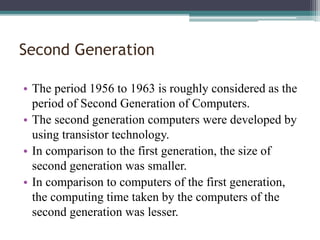 Second Generation
• The period 1956 to 1963 is roughly considered as the
period of Second Generation of Computers.
• The second generation computers were developed by
using transistor technology.
• In comparison to the first generation, the size of
second generation was smaller.
• In comparison to computers of the first generation,
the computing time taken by the computers of the
second generation was lesser.
 