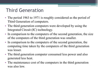 Third Generation
• The period 1963 to 1971 is roughly considered as the period of
Third Generation of computers.
• The third generation computers were developed by using the
Integrated Circuit (IC) technology.
• In comparison to the computers of the second generation, the size
of the computers of the third generation was smaller.
• In comparison to the computers of the second generation, the
computing time taken by the computers of the third generation
was lesser.
• The third generation computer consumed less power and also
generated less heat.
• The maintenance cost of the computers in the third generation
was also low.
 
