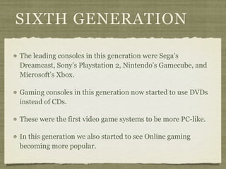 SIXTH GENERATION

The leading consoles in this generation were Sega’s
Dreamcast, Sony’s Playstation 2, Nintendo’s Gamecube, and
Microsoft’s Xbox.

Gaming consoles in this generation now started to use DVDs
instead of CDs.

These were the first video game systems to be more PC-like.

In this generation we also started to see Online gaming
becoming more popular.
 
