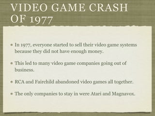 VIDEO GAME CRASH
OF 1977

In 1977, everyone started to sell their video game systems
because they did not have enough money.

This led to many video game companies going out of
business.

RCA and Fairchild abandoned video games all together.

The only companies to stay in were Atari and Magnavox.
 