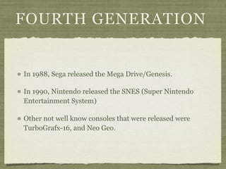 FOURTH GENERATION


In 1988, Sega released the Mega Drive/Genesis.

In 1990, Nintendo released the SNES (Super Nintendo
Entertainment System)

Other not well know consoles that were released were
TurboGrafx-16, and Neo Geo.
 