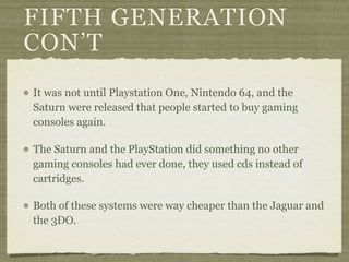 FIFTH GENERATION
CON’T
It was not until Playstation One, Nintendo 64, and the
Saturn were released that people started to buy gaming
consoles again.

The Saturn and the PlayStation did something no other
gaming consoles had ever done, they used cds instead of
cartridges.

Both of these systems were way cheaper than the Jaguar and
the 3DO.
 