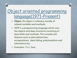 Object oriented programming
language(1971-Present)
 Object : An object is software, bundle of
related variables and methods.
 OOP is a programming language which uses
the objects and data structures consisting of
data fields and methods. This includes the
features such as data abstraction,
encapsulation, data hiding, polymorphism and
inheritance etc.
 Examples: C++, Java,
 