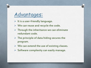 Advantages:
 It is a user-friendly language.
 We can reuse and recycle the code.
 Through the inheritance we can eliminate
redundant code.
 The principle of data hiding secures the
program.
 We can extend the use of existing classes.
 Software complexity can easily manage.
 