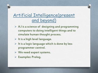 Artificial Intelligence(present
and beyond)
 A.I is a science of designing and programming
computers to doing intelligent things and to
simulate human thought process.
 It is a high level language.
 It is a logic language which is done by less
programmer control.
 We need expert systems.
 Examples: Prolog.
 