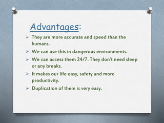 Advantages:
 They are more accurate and speed than the
humans.
 We can use this in dangerous environments.
 We can access them 24/7. They don’t need sleep
or any breaks.
 It makes our life easy, safety and more
productivity.
 Duplication of them is very easy.
 