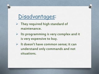 Disadvantages:
 They required high standard of
maintenance.
 Its programming is very complex and it
is very expensive to buy.
 It doesn’t have common sense; it can
understand only commands and not
situations.
 