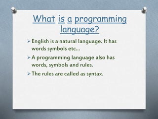 What is a programming
language?
English is a natural language. It has
words symbols etc…
A programming language also has
words, symbols and rules.
The rules are called as syntax.
 