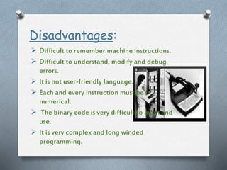 Disadvantages:
 Difficult to remember machine instructions.
 Difficult to understand, modify and debug
errors.
 It is not user-friendly language.
 Each and every instruction must be in
numerical.
 The binary code is very difficult to learn and
use.
 It is very complex and long winded
programming.
 