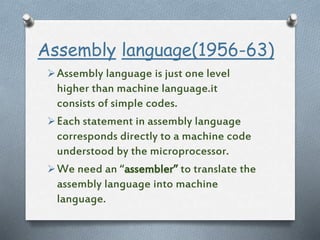 Assembly language(1956-63)
Assembly language is just one level
higher than machine language.it
consists of simple codes.
Each statement in assembly language
corresponds directly to a machine code
understood by the microprocessor.
We need an “assembler” to translate the
assembly language into machine
language.
 