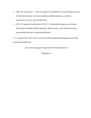  1990- The Annotated C++ Reference Manual was published. This work became the basis
for the future standard. Late feature additions included templates, exceptions,
namespaces, new casts, and a Boolean type
 1991- The updated second edition of The C++ Programming Language was released.
New features included multiple inheritance, abstract classes, static member functions,
const member functions, and protected members.
C++ continues to be used is and is one of the preferred programming languages to develop
professional applications.
http://www.learncpp.com/cpp-tutorial/03-introduction-to-cc/
Wikipedia c++
 