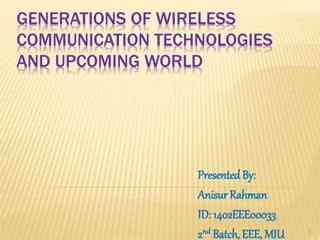 GENERATIONS OF WIRELESS
COMMUNICATION TECHNOLOGIES
AND UPCOMING WORLD
PresentedBy:
Anisur Rahman
ID: 1402EEE00033
2nd Batch, EEE, MIU 1
 