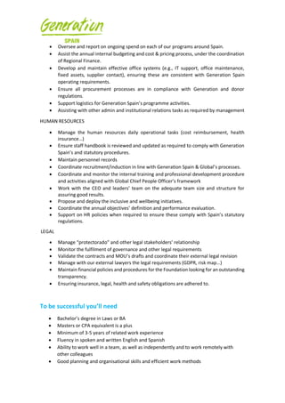 • Oversee and report on ongoing spend on each of our programs around Spain.
• Assist the annual internal budgeting and cost & pricing process, under the coordination
of Regional Finance.
• Develop and maintain effective office systems (e.g., IT support, office maintenance,
fixed assets, supplier contact), ensuring these are consistent with Generation Spain
operating requirements.
• Ensure all procurement processes are in compliance with Generation and donor
regulations.
• Support logistics for Generation Spain’s programme activities.
• Assisting with other admin and institutional relations tasks as required by management
HUMAN RESOURCES
• Manage the human resources daily operational tasks (cost reimbursement, health
insurance…)
• Ensure staff handbook is reviewed and updated as required to comply with Generation
Spain’s and statutory procedures.
• Maintain personnel records
• Coordinate recruitment/induction in line with Generation Spain & Global’s processes.
• Coordinate and monitor the internal training and professional development procedure
and activities aligned with Global Chief People Officer’s framework
• Work with the CEO and leaders’ team on the adequate team size and structure for
assuring good results.
• Propose and deploy the inclusive and wellbeing initiatives.
• Coordinate the annual objectives’ definition and performance evaluation.
• Support on HR policies when required to ensure these comply with Spain’s statutory
regulations.
LEGAL
• Manage “protectorado” and other legal stakeholders’ relationship
• Monitor the fulfilment of governance and other legal requirements
• Validate the contracts and MOU’s drafts and coordinate their external legal revision
• Manage with our external lawyers the legal requirements (GDPR, risk map…)
• Maintain financial policies and procedures for the Foundation looking for an outstanding
transparency.
• Ensuring insurance, legal, health and safety obligations are adhered to.
To be successful you’ll need
• Bachelor’s degree in Laws or BA
• Masters or CPA equivalent is a plus
• Minimum of 3-5 years of related work experience
• Fluency in spoken and written English and Spanish
• Ability to work well in a team, as well as independently and to work remotely with
other colleagues
• Good planning and organisational skills and efficient work methods
 