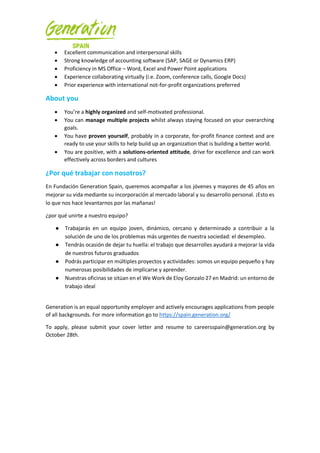 • Excellent communication and interpersonal skills
• Strong knowledge of accounting software (SAP, SAGE or Dynamics ERP)
• Proficiency in MS Office – Word, Excel and Power Point applications
• Experience collaborating virtually (i.e. Zoom, conference calls, Google Docs)
• Prior experience with international not-for-profit organizations preferred
About you
• You’re a highly organized and self-motivated professional.
• You can manage multiple projects whilst always staying focused on your overarching
goals.
• You have proven yourself, probably in a corporate, for-profit finance context and are
ready to use your skills to help build up an organization that is building a better world.
• You are positive, with a solutions-oriented attitude, drive for excellence and can work
effectively across borders and cultures
¿Por qué trabajar con nosotros?
En Fundación Generation Spain, queremos acompañar a los jóvenes y mayores de 45 años en
mejorar su vida mediante su incorporación al mercado laboral y su desarrollo personal. ¡Esto es
lo que nos hace levantarnos por las mañanas!
¿por qué unirte a nuestro equipo?
● Trabajarás en un equipo joven, dinámico, cercano y determinado a contribuir a la
solución de uno de los problemas más urgentes de nuestra sociedad: el desempleo.
● Tendrás ocasión de dejar tu huella: el trabajo que desarrolles ayudará a mejorar la vida
de nuestros futuros graduados
● Podrás participar en múltiples proyectos y actividades: somos un equipo pequeño y hay
numerosas posibilidades de implicarse y aprender.
● Nuestras oficinas se sitúan en el We Work de Eloy Gonzalo 27 en Madrid: un entorno de
trabajo ideal
Generation is an equal opportunity employer and actively encourages applications from people
of all backgrounds. For more information go to https://spain.generation.org/
To apply, please submit your cover letter and resume to careersspain@generation.org by
October 28th.
 