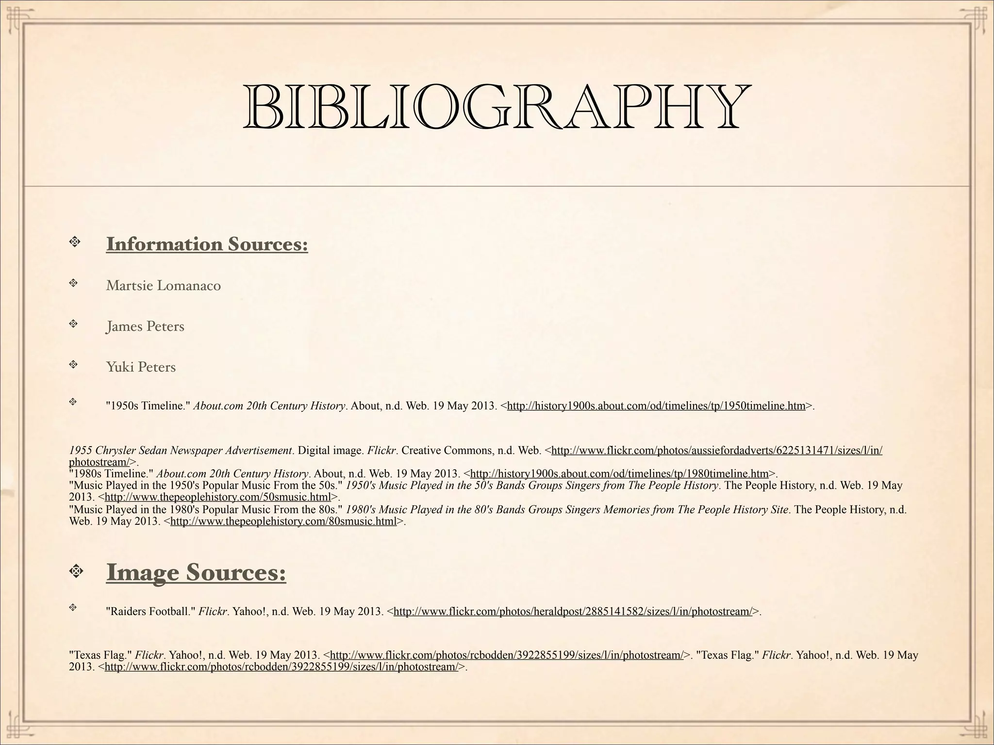 BIBLIOGRAPHY
Information Sources:
Martsie Lomanaco
James Peters
Yuki Peters
"1950s Timeline." About.com 20th Century History. About, n.d. Web. 19 May 2013. <http://history1900s.about.com/od/timelines/tp/1950timeline.htm>.
1955 Chrysler Sedan Newspaper Advertisement. Digital image. Flickr. Creative Commons, n.d. Web. <http://www.flickr.com/photos/aussiefordadverts/6225131471/sizes/l/in/
photostream/>.
"1980s Timeline." About.com 20th Century History. About, n.d. Web. 19 May 2013. <http://history1900s.about.com/od/timelines/tp/1980timeline.htm>.
"Music Played in the 1950's Popular Music From the 50s." 1950's Music Played in the 50's Bands Groups Singers from The People History. The People History, n.d. Web. 19 May
2013. <http://www.thepeoplehistory.com/50smusic.html>.
"Music Played in the 1980's Popular Music From the 80s." 1980's Music Played in the 80's Bands Groups Singers Memories from The People History Site. The People History, n.d.
Web. 19 May 2013. <http://www.thepeoplehistory.com/80smusic.html>.
Image Sources:
"Raiders Football." Flickr. Yahoo!, n.d. Web. 19 May 2013. <http://www.flickr.com/photos/heraldpost/2885141582/sizes/l/in/photostream/>.
"Texas Flag." Flickr. Yahoo!, n.d. Web. 19 May 2013. <http://www.flickr.com/photos/rcbodden/3922855199/sizes/l/in/photostream/>. "Texas Flag." Flickr. Yahoo!, n.d. Web. 19 May
2013. <http://www.flickr.com/photos/rcbodden/3922855199/sizes/l/in/photostream/>.
 