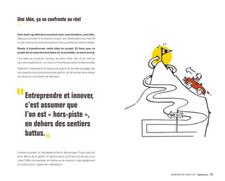 Une idée, ça se confronte au réel
Une start-up démarre souvent avec une intuition, une idée.
Elle peut provenir d’un besoin propre, de l’observation du marché
ou de votre environnement personnel ou professionnel immédiat.
Reste à transformer cette idée en projet. Et faire que ce
projetaitunsenséconomiqueet,sipossible,unsenssocial.
Une idée se construit, évolue, se teste. Bref, elle vit au rythme
de votre expérience. La notion d’incertitude reste fondamentale.
Attention cependant, le risque est grand de se faire aveugler par
vos passions et votre propre perception, et de ne pas avoir assez
de recul sur vos prises de décision.
Entreprendre et innover,
c’est assumer que
l’on est « hors-piste »,
en dehors des sentiers
battus.
Il existe souvent un décalage entre le démarrage d’une start-up
et le début de la gloire ! D’abord parce qu’il faut du temps pour
créer l’offre, la marketer, la mettre sur le marché, mais également
et surtout pour capter les utilisateurs.
GÉNÉRATION START-UP Bpifrance 2513
 