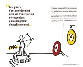 Le « pivot » :
c’est un événement
de la vie d’une start-up
correspondant
à un changement
de positionnement.
•	 Les pivots concernant le produit consistent, soit
à le simplifier pour le focaliser sur une fonctionnalité
clé et à s’appuyer sur les produits tiers pour le reste,
soit à élargir le spectre fonctionnel de celui-ci pour
se différencier.
•	Un pivot marché consiste à changer de segment
etdeclientsvisés,aprèsavoirconstatéquelessegments
initialementvisésnerépondentpasaussibienqu’escompté.
•	 Il peut aussi s’agir de pivot de monétisation ou encore
de distribution.
GÉNÉRATION START-UP Bpifrance 3317
 
