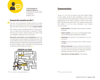 Comment faire connaître son offre ?
Ça y est, vous vous lancez. Ou bien ça fait un moment
que vous vous êtes lancé et votre produit est enfin prêt.
Bref, vous avez un besoin commun : celui de devenir visible !
Vite ! Un logo, un site, une page Facebook ! Du calme, posez-
vous. Un après-midi, une journée, un week-end. Prenez
le temps pour une fois. Prenez le temps de mettre à plat
vos stratégies marketing et de communication.
Racontez une histoire à vos utilisateurs. Bien sûr,
vos clients seront surtout séduits par l’expérience avec votre
produit. Mais ils seront d’autant plus attentifs si vous jouez
avec leurs émotions. Faites-les rire, faites-les réagir, faites-les
se sentir privilégiés. Alors, ils garderont plus facilement
en tête votre produit plutôt qu’un autre.
Le témoignage de
Guillaume Maurice,
de l’agence de communication
La Cavalerie (1)
,
rédigé en 2015
Communication
Trouver un nom pour sa start-up peut être parfois l’étape
la plus simple, comme la plus compliquée : il faut à la fois
un nom accrocheur mais pas aguicheur, vendeur tout en restant
professionnel, en lien avec le sujet et comme aucun autre.
Bref, la recherche du Saint-Graal ! Voici quelques conseils pour
bien définir le nom de votre entreprise, votre produit
ou votre marque :
•	 facileàretenir,etnepasêtreconfonduavecunemarque
existante ;
•	 facile à épeler, court, avec une orthographe simple
et internationale (pas de signification gênante) ;
•	générique, ne pas être une combinaison de mots
communs ;
•	unique, ne pas être déjà utilisé. Vérifiez auprès
de l’INPI(2)
!
•	 facile à retrouver sur les moteurs de recherche.
On évite donc les mot/nom courants qui risquent
de noyer votre site web dans la masse des réponses
génériques, dans les moteurs de recherche ;
•	 associez-le à un logo simple et mémorisable.
(1) Pour en savoir plus : www.agencecavalerie.com (2) Pour en savoir plus : www.inpi.fr
GÉNÉRATION START-UP Bpifrance 4925
 