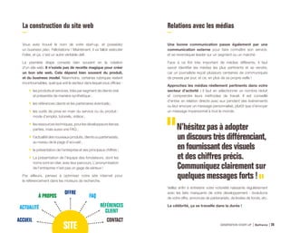 La construction du site web
Vous avez trouvé le nom de votre start-up, et possédez
un business plan. Félicitations ! Maintenant, il va falloir exécuter
l’idée, et ça, c’est un autre véritable défi.
La première étape consiste bien souvent en la création
d’un site web. Il n’existe pas de recette magique pour créer
un bon site web. Cela dépend bien souvent du produit,
et du business model. Néanmoins, certaines rubriques restent
incontournables, quel que soit le secteur dans lequel vous officiez :
•	 les produits et services, triés par segment de clients visé
et présentés de manière synthétique ;
•	 les références clients et les partenaires éventuels ;
•	 les outils de prise en main du service ou du produit :
mode d’emploi, tutoriels, vidéos ;
•	 lesressourcestechniques,pourlesdéveloppeurstierces
parties, mais aussi une FAQ ;
•	 l’actualitédesnouveauxproduits,clientsoupartenariats,
au niveau de la page d’accueil ;
•	 la présentation de l’entreprise et ses principaux chiffres ;
•	 La présentation de l’équipe des fondateurs, dont les
noms sont en clair, avec leur parcours. L’anonymisation
de l’entreprise n’est pas un gage de sérieux !
Par ailleurs, pensez à optimiser votre site internet pour
le référencement dans les moteurs de recherche.
Relations avec les médias
Une bonne communication passe également par une
communication externe pour faire connaître son service,
et se revendiquer leader sur un segment ou un marché.
Face à ce flot très important de médias différents, il faut
savoir identifier les médias les plus pertinents et se vendre,
car un journaliste reçoit plusieurs centaines de communiqués
de presse par jour, et ce, en plus de sa propre veille !
Approchez les médias réellement pertinents dans votre
secteur d’activité : il faut en sélectionner un nombre réduit
et comprendre leurs méthodes de travail. Il est conseillé
d’entrer en relation directe avec eux pendant des événements
ou leur envoyer un message personnalisé, plutôt que d’envoyer
un message impersonnel à tout le monde.
N’hésitez pas à adopter
un discours très différenciant,
en fournissant des visuels
et des chiffres précis.
Communiquez clairement sur
quelques messages forts !
Veillez enfin à entretenir votre notoriété naissante régulièrement
avec les faits marquants de votre développement : évolutions
de votre offre, annonces de partenariats, de levées de fonds, etc.
La célébrité, ça se travaille dans la durée !
ACCUEIL
ACTUALITÉ RÉFÉRENCES
CLIENT
CONTACT
À PROPOS FAQ
OFFRE
SITE GÉNÉRATION START-UP Bpifrance 5126
 