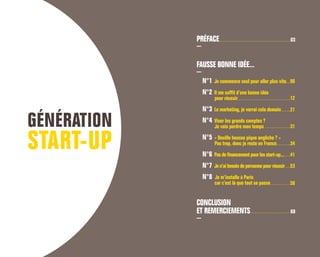 PRÉFACE
FAUSSE BONNE IDÉE...
N°1 Je commence seul pour aller plus vite
N°2 Il me suffit d’une bonne idée
	 pour réussir
N°3 Le marketing, je verrai cela demain
N°4 Viser les grands comptes ?
	 Je vais perdre mon temps
N°5 « Douille housse pique angliche ? »
	 Pas trop, donc je reste en France
N°6 Pas de financement pour les start-up...
N°7 Je n’ai besoin de personne pour réussir
N°8 Je m’installe à Paris
	 car c’est là que tout se passe
CONCLUSION
ET REMERCIEMENTS
03
70
58
53
34
31
21
12
06
41
 