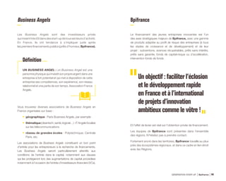 Business Angels
Les Business Angels sont des investisseurs privés
quimisenttrèstôtdansdesstart-updetoussecteursd’activité.
En France, ils ont tendance à s’impliquer juste après
les premiers financements publics (prêts d’honneur, Bpifrance).
Vous trouverez diverses associations de Business Angels en
France organisées sur base :
•	 géographique : Paris Business Angels, par exemple
•	 thématique(cleantech,santé,logiciel…):ITAngelsfocalisé
sur les télécommunications
•	 réseau de grandes écoles : Polytechnique, Centrale
Paris, etc.
Les associations de Business Angels constituent un bon point
d’entrée pour les entrepreneurs à la recherche de financements.
Les Business Angels seront particulièrement attentifs aux
conditions de l’entrée dans le capital, notamment aux clauses
qui les protégeront lors des augmentations de capital procédées
notamment à l’occasion de l’entrée d’investisseurs financiers (VCs).
UN BUSINESS ANGEL : un Business Angel est une
personne physique qui investit son propre argent dans une
entreprise à fort potentiel et qui met à disposition de cette
entreprise ses compétences, son expérience, son réseau
relationnel et une partie de son temps. Association France
Angels.
Bpifrance
Le financement des jeunes entreprises innovantes est l’un
des axes stratégiques majeurs de Bpifrance, avec une gamme
de produits adaptée au profil de risque des entreprises (à tous
les stades de croissance et de développement) et de leur
projet : subventions, avances récupérables, prêts sans intérêts,
prêts sans garantie, fonds de capital-risque ou d’accélération,
intervention fonds de fonds.
Un objectif : faciliter l’éclosion
et le développement rapide
en France et à l’international
de projets d’innovation
ambitieux comme le vôtre !
Et l’effet de levier est réel sur l’obtention privée de financement.
Les équipes de Bpifrance sont présentes dans l’ensemble
des régions. N’hésitez pas à prendre contact.
Fortement ancré dans les territoires, Bpifrance travaille au plus
près des écosystèmes régionaux, et dans ce cadre en lien étroit
avec les Régions.
Définition
GÉNÉRATION START-UP Bpifrance 8744
 